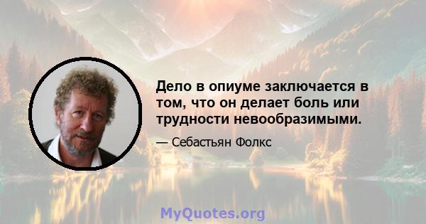 Дело в опиуме заключается в том, что он делает боль или трудности невообразимыми.