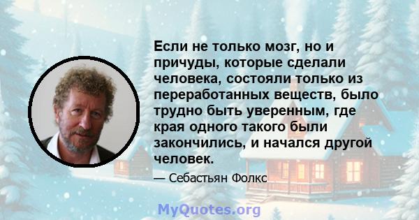 Если не только мозг, но и причуды, которые сделали человека, состояли только из переработанных веществ, было трудно быть уверенным, где края одного такого были закончились, и начался другой человек.