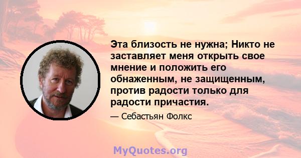 Эта близость не нужна; Никто не заставляет меня открыть свое мнение и положить его обнаженным, не защищенным, против радости только для радости причастия.