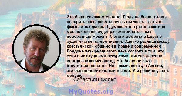 Это было слишком сложно. Люди не были готовы внедрить часы работы осла - вы знаете, даты и факты и так далее. Я думаю, что в ретроспективе мое поколение будет рассматриваться как поворотный момент. С этого момента в