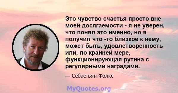 Это чувство счастья просто вне моей досягаемости - я не уверен, что понял это именно, но я получил что -то близкое к нему, может быть, удовлетворенность или, по крайней мере, функционирующая рутина с регулярными