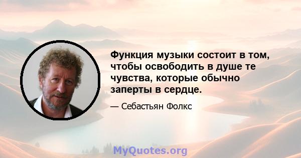 Функция музыки состоит в том, чтобы освободить в душе те чувства, которые обычно заперты в сердце.