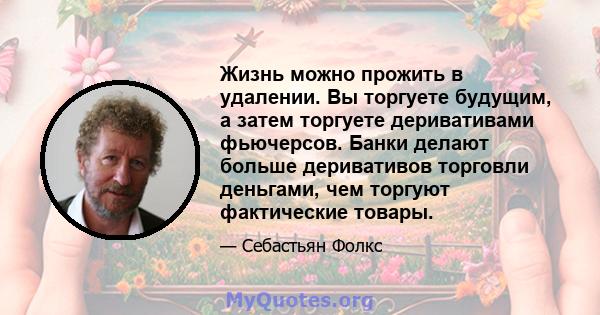 Жизнь можно прожить в удалении. Вы торгуете будущим, а затем торгуете деривативами фьючерсов. Банки делают больше деривативов торговли деньгами, чем торгуют фактические товары.