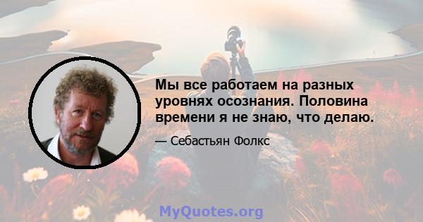 Мы все работаем на разных уровнях осознания. Половина времени я не знаю, что делаю.