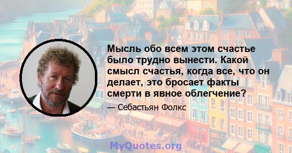 Мысль обо всем этом счастье было трудно вынести. Какой смысл счастья, когда все, что он делает, это бросает факты смерти в явное облегчение?