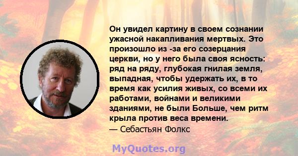 Он увидел картину в своем сознании ужасной накапливания мертвых. Это произошло из -за его созерцания церкви, но у него была своя ясность: ряд на ряду, глубокая гнилая земля, выпадная, чтобы удержать их, в то время как