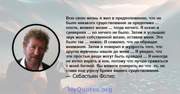 Всю свою жизнь я жил в предположении, что не было никакого существования за пределами ... плоти, момент жизни ... тогда ничего. Я искал в суевериях ... но ничего не было. Затем я услышал звук моей собственной жизни,