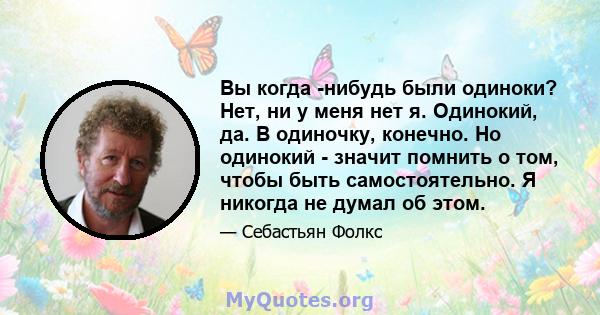 Вы когда -нибудь были одиноки? Нет, ни у меня нет я. Одинокий, да. В одиночку, конечно. Но одинокий - значит помнить о том, чтобы быть самостоятельно. Я никогда не думал об этом.