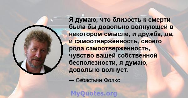 Я думаю, что близость к смерти была бы довольно волнующей в некотором смысле, и дружба, да, и самоотверженность, своего рода самоотверженность, чувство вашей собственной бесполезности, я думаю, довольно волнует.