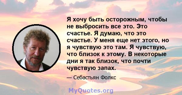 Я хочу быть осторожным, чтобы не выбросить все это. Это счастье. Я думаю, что это счастье. У меня еще нет этого, но я чувствую это там. Я чувствую, что близок к этому. В некоторые дни я так близок, что почти чувствую