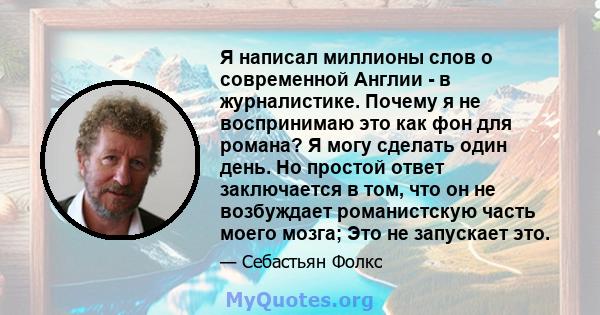 Я написал миллионы слов о современной Англии - в журналистике. Почему я не воспринимаю это как фон для романа? Я могу сделать один день. Но простой ответ заключается в том, что он не возбуждает романистскую часть моего