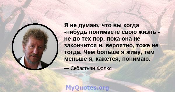 Я не думаю, что вы когда -нибудь понимаете свою жизнь - не до тех пор, пока она не закончится и, вероятно, тоже не тогда. Чем больше я живу, тем меньше я, кажется, понимаю.