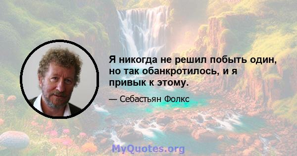 Я никогда не решил побыть один, но так обанкротилось, и я привык к этому.