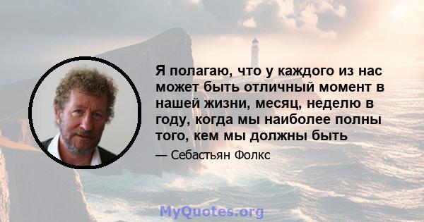 Я полагаю, что у каждого из нас может быть отличный момент в нашей жизни, месяц, неделю в году, когда мы наиболее полны того, кем мы должны быть