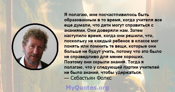 Я полагаю, мне посчастливилось быть образованным в то время, когда учителя все еще думали, что дети могут справиться с знаниями. Они доверяли нам. Затем наступило время, когда они решили, что, поскольку не каждый