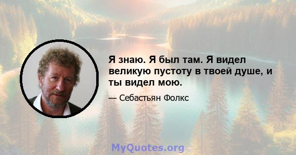 Я знаю. Я был там. Я видел великую пустоту в твоей душе, и ты видел мою.