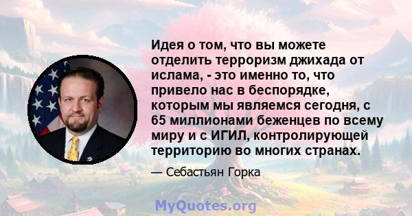 Идея о том, что вы можете отделить терроризм джихада от ислама, - это именно то, что привело нас в беспорядке, которым мы являемся сегодня, с 65 миллионами беженцев по всему миру и с ИГИЛ, контролирующей территорию во