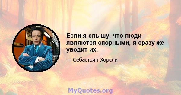 Если я слышу, что люди являются спорными, я сразу же уводит их.