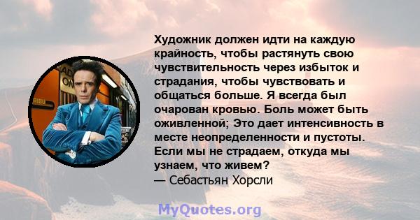 Художник должен идти на каждую крайность, чтобы растянуть свою чувствительность через избыток и страдания, чтобы чувствовать и общаться больше. Я всегда был очарован кровью. Боль может быть оживленной; Это дает