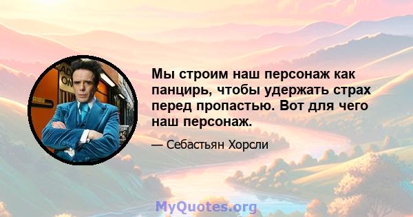 Мы строим наш персонаж как панцирь, чтобы удержать страх перед пропастью. Вот для чего наш персонаж.