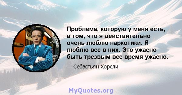 Проблема, которую у меня есть, в том, что я действительно очень люблю наркотики. Я люблю все в них. Это ужасно быть трезвым все время ужасно.