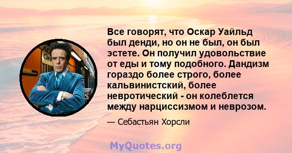 Все говорят, что Оскар Уайльд был денди, но он не был, он был эстете. Он получил удовольствие от еды и тому подобного. Дандизм гораздо более строго, более кальвинистский, более невротический - он колеблется между