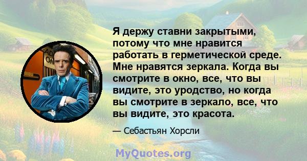 Я держу ставни закрытыми, потому что мне нравится работать в герметической среде. Мне нравятся зеркала. Когда вы смотрите в окно, все, что вы видите, это уродство, но когда вы смотрите в зеркало, все, что вы видите, это 