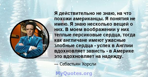 Я действительно не знаю, на что похожи американцы. Я понятия не имею. Я знаю несколько вещей о них. В моем воображении у них теплые персиковые сердца, тогда как англичане имеют ужасные злобные сердца - успех в Англии