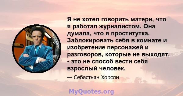 Я не хотел говорить матери, что я работал журналистом. Она думала, что я проститутка. Заблокировать себя в комнате и изобретение персонажей и разговоров, которые не выходят, - это не способ вести себя взрослый человек.