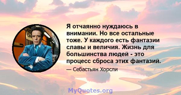 Я отчаянно нуждаюсь в внимании. Но все остальные тоже. У каждого есть фантазии славы и величия. Жизнь для большинства людей - это процесс сброса этих фантазий.