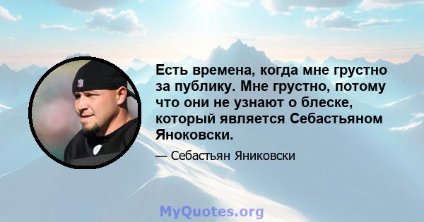 Есть времена, когда мне грустно за публику. Мне грустно, потому что они не узнают о блеске, который является Себастьяном Яноковски.