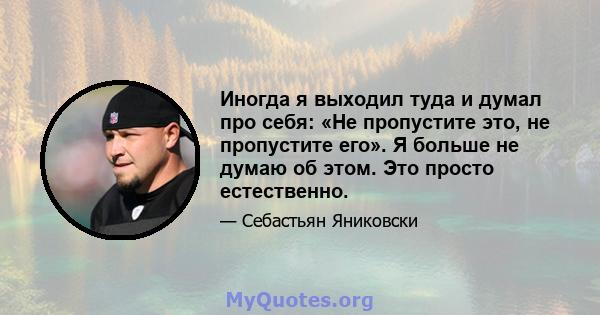 Иногда я выходил туда и думал про себя: «Не пропустите это, не пропустите его». Я больше не думаю об этом. Это просто естественно.