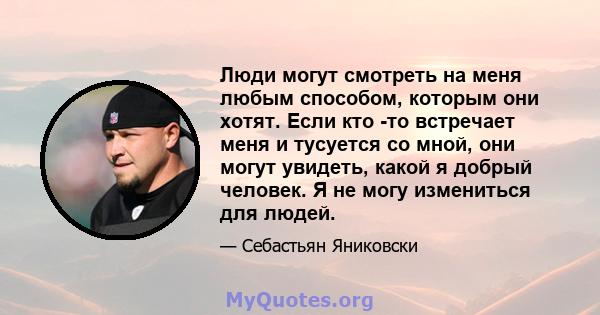 Люди могут смотреть на меня любым способом, которым они хотят. Если кто -то встречает меня и тусуется со мной, они могут увидеть, какой я добрый человек. Я не могу измениться для людей.