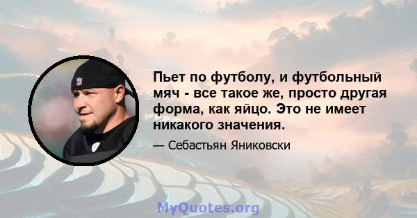 Пьет по футболу, и футбольный мяч - все такое же, просто другая форма, как яйцо. Это не имеет никакого значения.