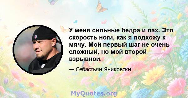 У меня сильные бедра и пах. Это скорость ноги, как я подхожу к мячу. Мой первый шаг не очень сложный, но мой второй взрывной.