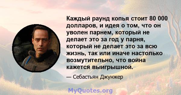 Каждый раунд копья стоит 80 000 долларов, и идея о том, что он уволен парнем, который не делает это за год у парня, который не делает это за всю жизнь, так или иначе настолько возмутительно, что война кажется выигрышной.