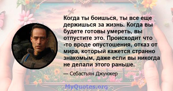 Когда ты боишься, ты все еще держишься за жизнь. Когда вы будете готовы умереть, вы отпустите это. Происходит что -то вроде опустошения, отказ от мира, который кажется странно знакомым, даже если вы никогда не делали