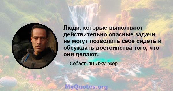 Люди, которые выполняют действительно опасные задачи, не могут позволить себе сидеть и обсуждать достоинства того, что они делают.