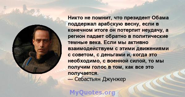 Никто не помнит, что президент Обама поддержал арабскую весну, если в конечном итоге он потерпит неудачу, а регион падает обратно в политические темные века. Если мы активно взаимодействуем с этими движениями с советом, 