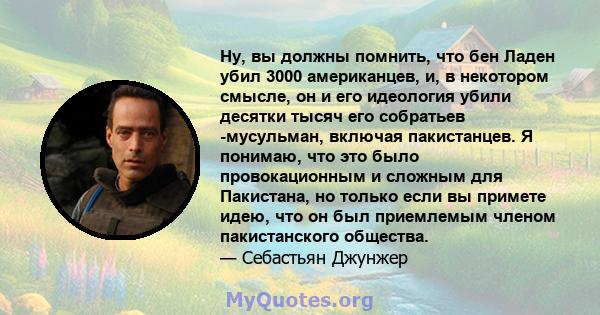 Ну, вы должны помнить, что бен Ладен убил 3000 американцев, и, в некотором смысле, он и его идеология убили десятки тысяч его собратьев -мусульман, включая пакистанцев. Я понимаю, что это было провокационным и сложным