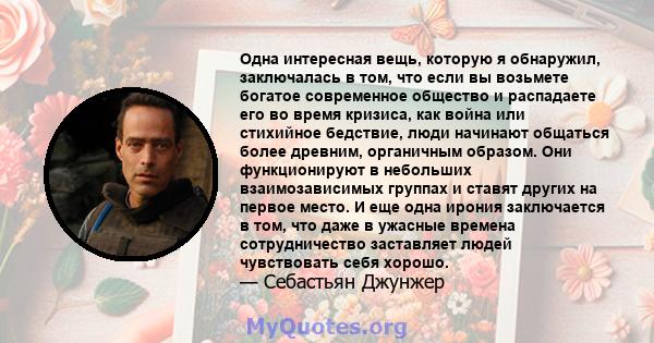 Одна интересная вещь, которую я обнаружил, заключалась в том, что если вы возьмете богатое современное общество и распадаете его во время кризиса, как война или стихийное бедствие, люди начинают общаться более древним,