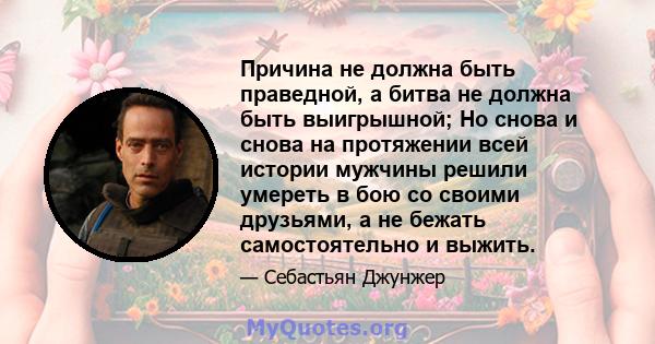 Причина не должна быть праведной, а битва не должна быть выигрышной; Но снова и снова на протяжении всей истории мужчины решили умереть в бою со своими друзьями, а не бежать самостоятельно и выжить.