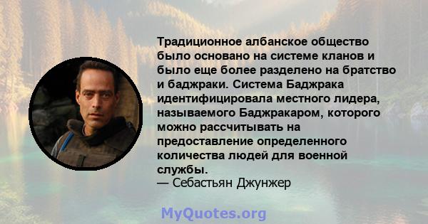 Традиционное албанское общество было основано на системе кланов и было еще более разделено на братство и баджраки. Система Баджрака идентифицировала местного лидера, называемого Баджракаром, которого можно рассчитывать