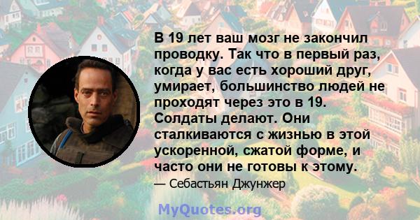 В 19 лет ваш мозг не закончил проводку. Так что в первый раз, когда у вас есть хороший друг, умирает, большинство людей не проходят через это в 19. Солдаты делают. Они сталкиваются с жизнью в этой ускоренной, сжатой