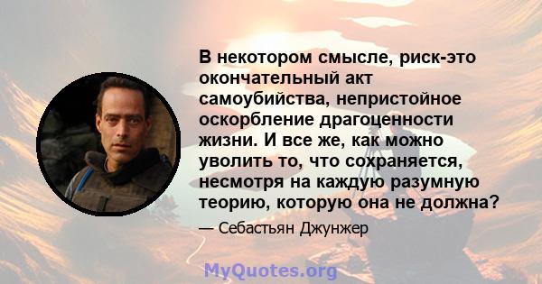 В некотором смысле, риск-это окончательный акт самоубийства, непристойное оскорбление драгоценности жизни. И все же, как можно уволить то, что сохраняется, несмотря на каждую разумную теорию, которую она не должна?