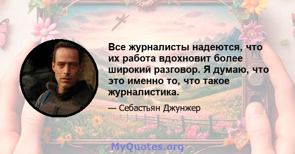 Все журналисты надеются, что их работа вдохновит более широкий разговор. Я думаю, что это именно то, что такое журналистика.