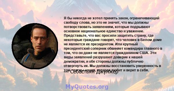 Я бы никогда не хотел принять закон, ограничивающий свободу слова, но это не значит, что мы должны потворствовать заявлениям, которые подрывают основное национальное единство и уважение. Представьте, что вас просили