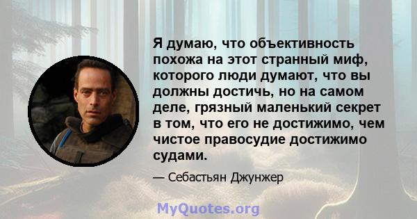 Я думаю, что объективность похожа на этот странный миф, которого люди думают, что вы должны достичь, но на самом деле, грязный маленький секрет в том, что его не достижимо, чем чистое правосудие достижимо судами.