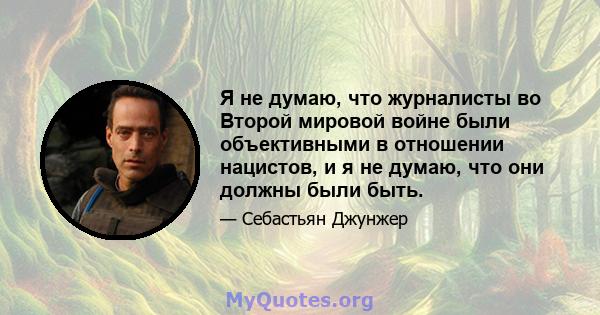 Я не думаю, что журналисты во Второй мировой войне были объективными в отношении нацистов, и я не думаю, что они должны были быть.