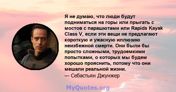 Я не думаю, что люди будут подниматься на горы или прыгать с мостов с парашютами или Rapids Kayak Class V, если эти вещи не предлагают короткую и ужасную иллюзию неизбежной смерти. Они были бы просто сложными,